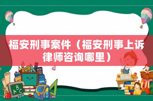 福安刑事案件（福安刑事上訴律師咨詢哪里）