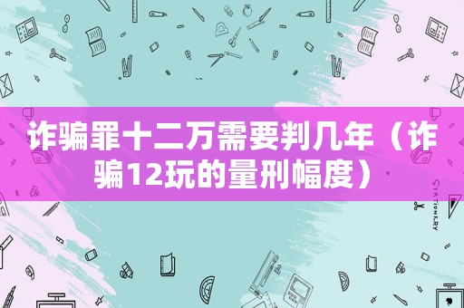 詐騙罪十二萬(wàn)需要判幾年（詐騙12玩的量刑幅度）