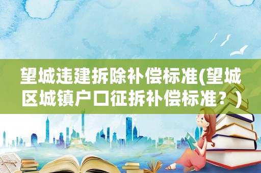 望城違建拆除補償標準(望城區(qū)城鎮(zhèn)戶口征拆補償標準？)