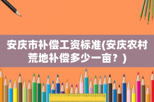 安慶市補償工資標準(安慶農村荒地補償多少一畝？)