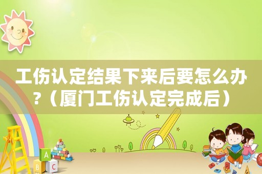 工傷認定結果下來后要怎么辦?（廈門工傷認定完成后）