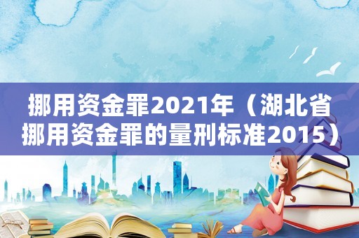 挪用資金罪2021年（湖北省挪用資金罪的量刑標準2015）