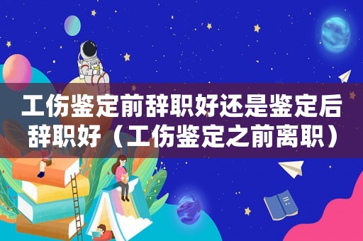 工傷鑒定前辭職好還是鑒定后辭職好（工傷鑒定之前離職）