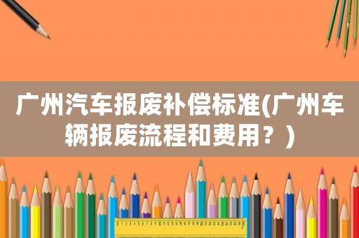 廣州汽車報廢補償標準(廣州車輛報廢流程和費用？)