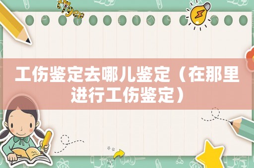 工傷鑒定去哪兒鑒定（在那里進行工傷鑒定）