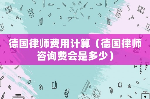 德國律師費(fèi)用計(jì)算（德國律師咨詢費(fèi)會(huì)是多少）