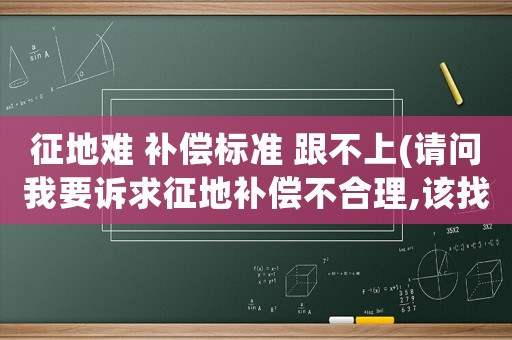 征地難 補償標準 跟不上(請問我要訴求征地補償不合理,該找哪個部門？)