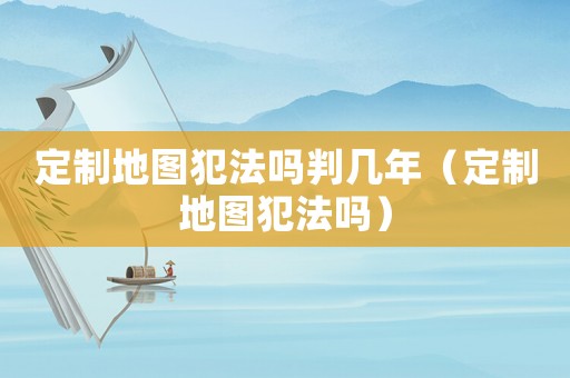 定制地圖犯法嗎判幾年（定制地圖犯法嗎）