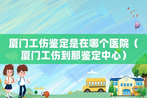 廈門工傷鑒定是在哪個醫院（廈門工傷到那鑒定中心）
