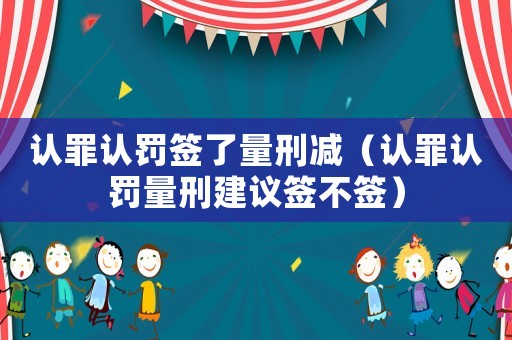 認罪認罰簽了量刑減（認罪認罰量刑建議簽不簽）