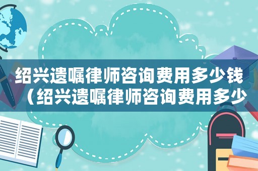 紹興遺囑律師咨詢費用多少錢（紹興遺囑律師咨詢費用多少）