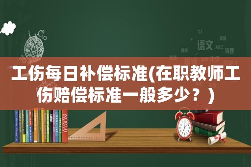 工傷每日補償標準(在職教師工傷賠償標準一般多少？)