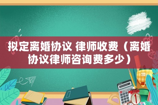 擬定離婚協(xié)議 律師收費(fèi)（離婚協(xié)議律師咨詢費(fèi)多少）
