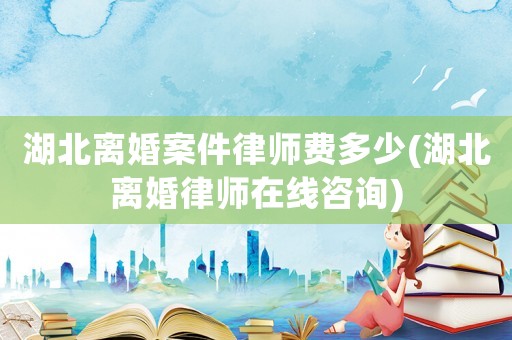 湖北離婚案件律師費多少(湖北離婚律師在線咨詢)