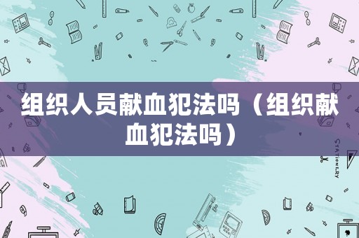 組織人員獻(xiàn)血犯法嗎（組織獻(xiàn)血犯法嗎）