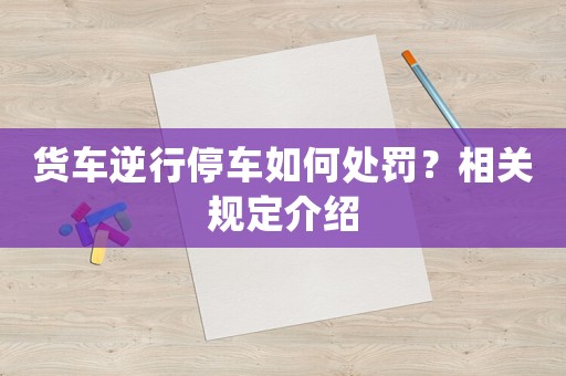 貨車逆行停車如何處罰？相關規定介紹