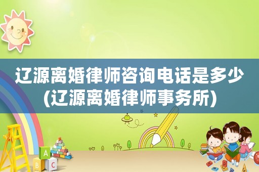 遼源離婚律師咨詢電話是多少(遼源離婚律師事務所)