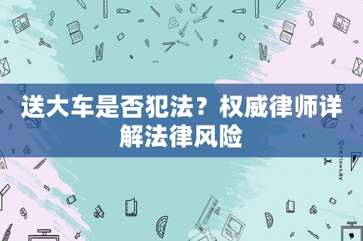送大車(chē)是否犯法？權(quán)威律師詳解法律風(fēng)險(xiǎn)