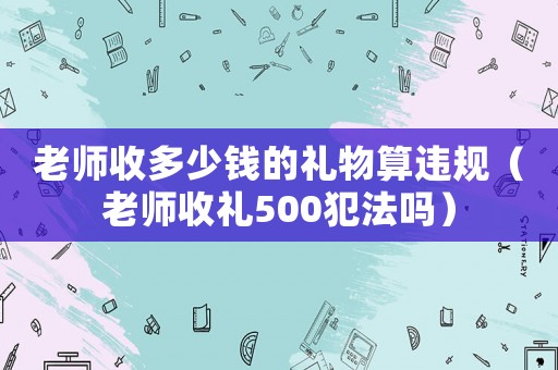 老師收多少錢的禮物算違規（老師收禮500犯法嗎）
