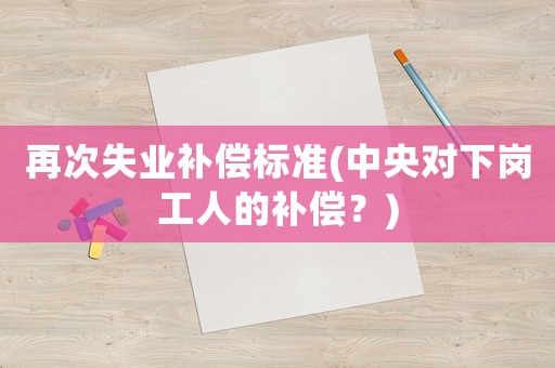 再次失業(yè)補償標準(中央對下崗工人的補償？)