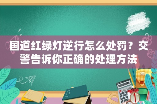 國道紅綠燈逆行怎么處罰？交警告訴你正確的處理方法