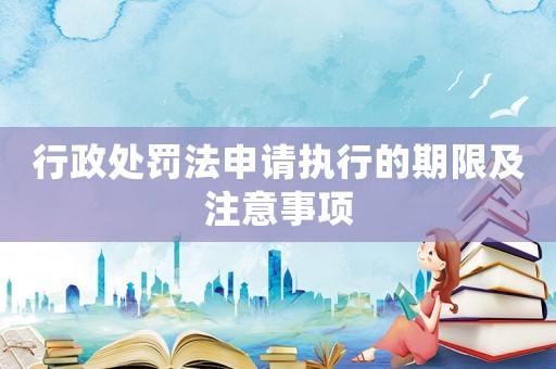 行政處罰法申請執(zhí)行的期限及注意事項