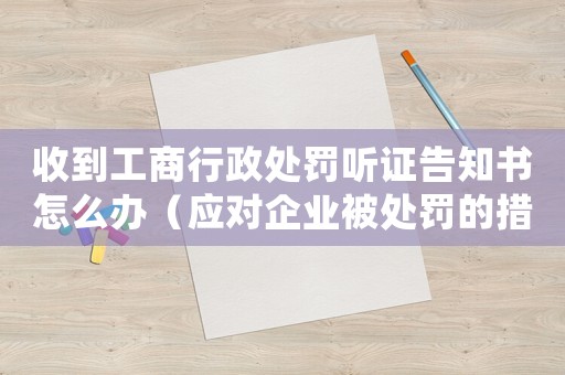 收到工商行政處罰聽(tīng)證告知書(shū)怎么辦（應(yīng)對(duì)企業(yè)被處罰的措施和建議）