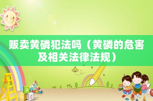 販賣黃磷犯法嗎（黃磷的危害及相關法律法規）