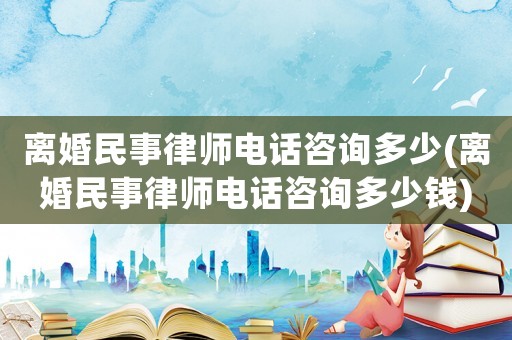 離婚民事律師電話咨詢多少(離婚民事律師電話咨詢多少錢)