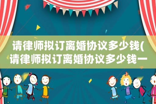 請律師擬訂離婚協議多少錢(請律師擬訂離婚協議多少錢一份)