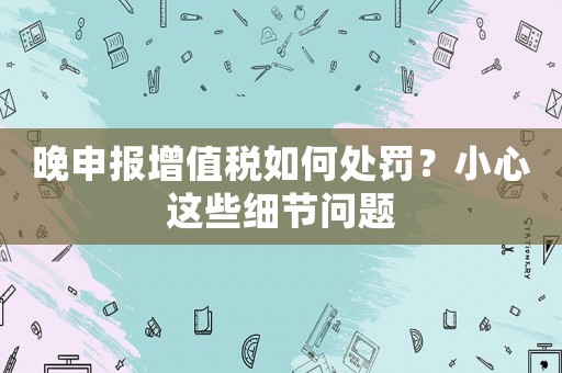 晚申報增值稅如何處罰？小心這些細節問題