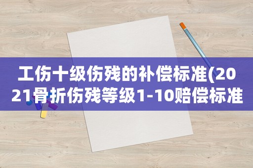 工傷十級傷殘的補償標準(2021骨折傷殘等級1-10賠償標準？)