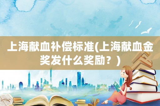 上海獻血補償標準(上海獻血金獎發什么獎勵？)