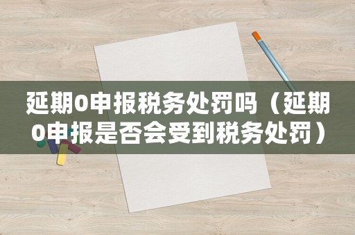 延期0申報稅務處罰嗎（延期0申報是否會受到稅務處罰）