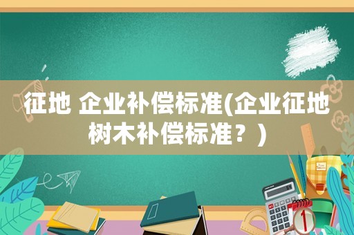 征地 企業(yè)補償標準(企業(yè)征地樹木補償標準？)