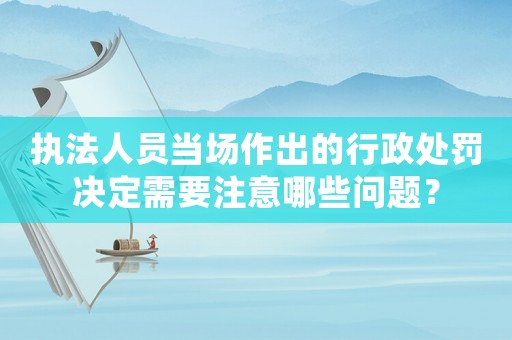 執法人員當場作出的行政處罰決定需要注意哪些問題？