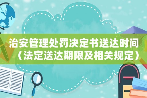 治安管理處罰決定書送達(dá)時(shí)間（法定送達(dá)期限及相關(guān)規(guī)定）