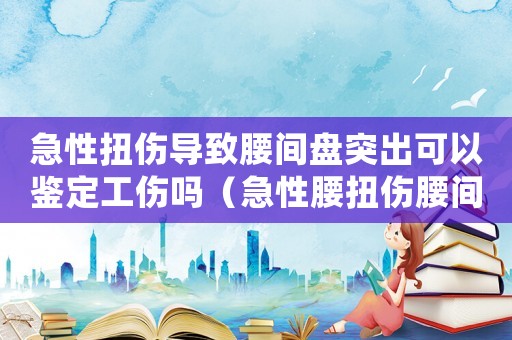 急性扭傷導致腰間盤突出可以鑒定工傷嗎（急性腰扭傷腰間盤突出算工傷嗎）