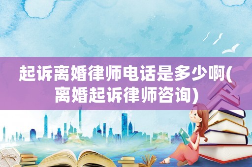 起訴離婚律師電話是多少啊(離婚起訴律師咨詢)