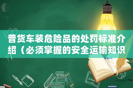 普貨車裝危險品的處罰標準介紹（必須掌握的安全運輸知識）