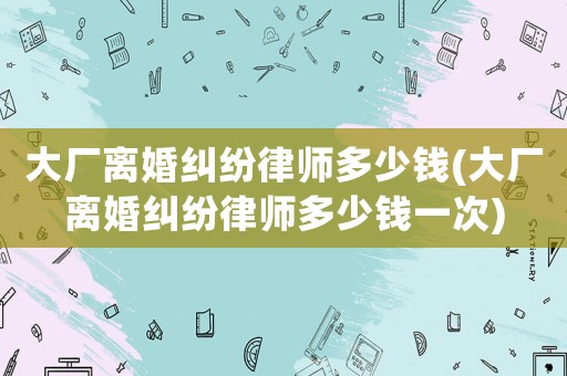 大廠離婚糾紛律師多少錢(大廠離婚糾紛律師多少錢一次)