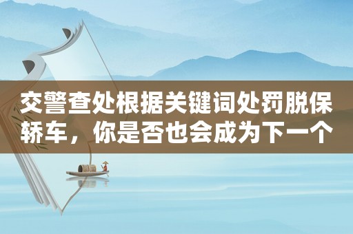 交警查處根據(jù)關(guān)鍵詞處罰脫保轎車，你是否也會(huì)成為下一個(gè)被罰的人？