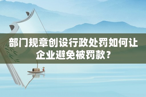 部門規章創設行政處罰如何讓企業避免被罰款？