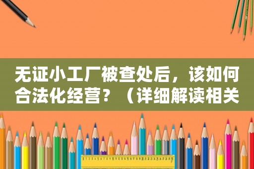無證小工廠被查處后，該如何合法化經營？（詳細解讀相關法律法規）