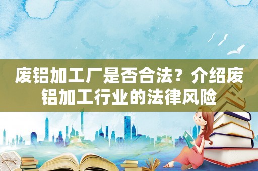 廢鋁加工廠是否合法？介紹廢鋁加工行業的法律風險