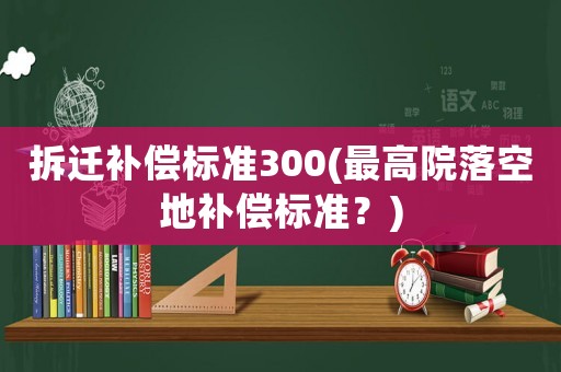 拆遷補(bǔ)償標(biāo)準(zhǔn)300(最高院落空地補(bǔ)償標(biāo)準(zhǔn)？)