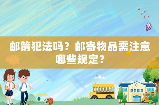 郵箭犯法嗎？郵寄物品需注意哪些規定？