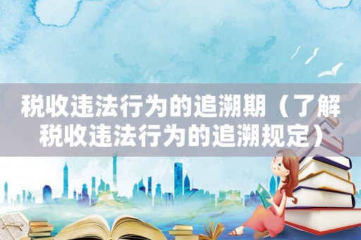 稅收違法行為的追溯期（了解稅收違法行為的追溯規定）