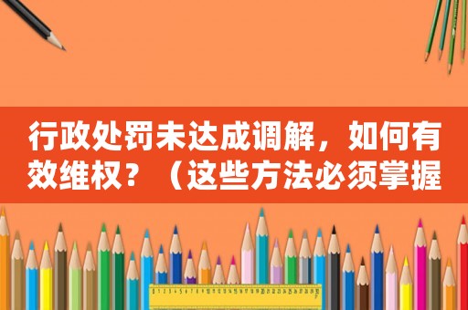 行政處罰未達成調解，如何有效維權？（這些方法必須掌握）