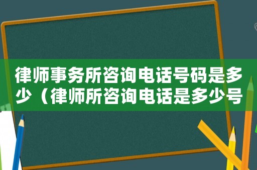 律師事務所咨詢電話號碼是多少（律師所咨詢電話是多少號了）